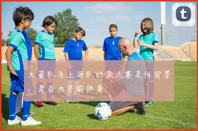 火箭队与上海队的交流赛是何背景,是否为季前热身