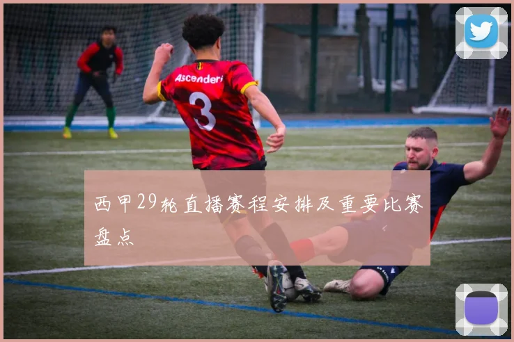 西甲29轮直播赛程安排及重要比赛盘点