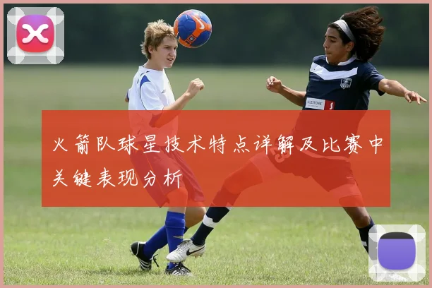 火箭队球星技术特点详解及比赛中关键表现分析