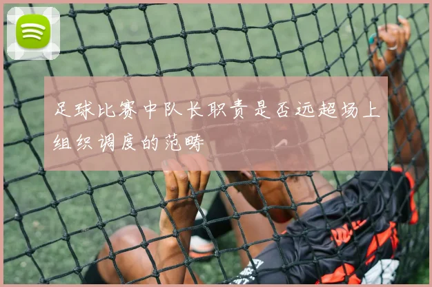 足球比赛中队长职责是否远超场上组织调度的范畴